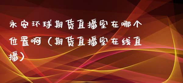 永安环球期货直播室在哪个位置啊（期货直播室在线直播）_https://www.lvsezhuji.com_非农直播喊单_第1张