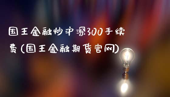 国王金融炒沪深300手续费(国王金融期货官网)_https://www.lvsezhuji.com_非农直播喊单_第1张