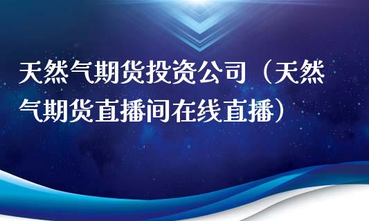 天然气期货投资公司（天然气期货直播间在线直播）_https://www.lvsezhuji.com_恒指直播喊单_第1张