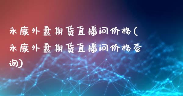 永康外盘期货直播间价格(永康外盘期货直播间价格查询)_https://www.lvsezhuji.com_期货喊单_第1张