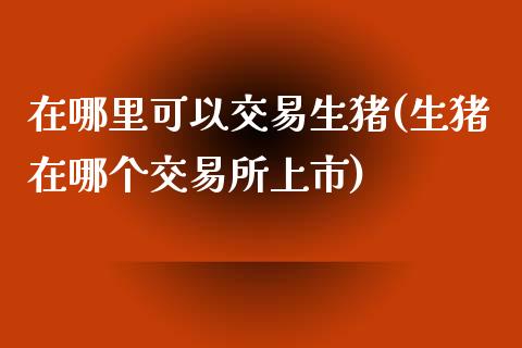 在哪里可以交易生猪(生猪在哪个交易所上市)_https://www.lvsezhuji.com_黄金直播喊单_第1张