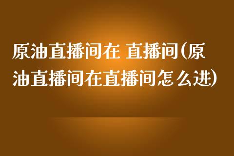 原油直播间在 直播间(原油直播间在直播间怎么进)_https://www.lvsezhuji.com_黄金直播喊单_第1张