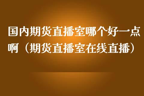 国内期货直播室哪个好一点啊（期货直播室在线直播）_https://www.lvsezhuji.com_国际期货直播喊单_第1张