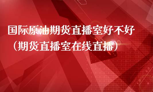 国际原油期货直播室好不好（期货直播室在线直播）_https://www.lvsezhuji.com_期货喊单_第1张