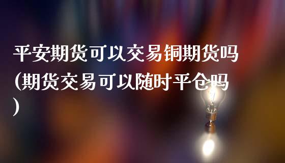 平安期货可以交易铜期货吗(期货交易可以随时平仓吗)_https://www.lvsezhuji.com_黄金直播喊单_第1张