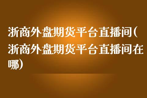 浙商外盘期货平台直播间(浙商外盘期货平台直播间在哪)_https://www.lvsezhuji.com_黄金直播喊单_第1张