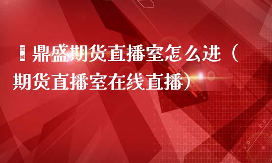 鑫鼎盛期货直播室怎么进（期货直播室在线直播）_https://www.lvsezhuji.com_国际期货直播喊单_第1张