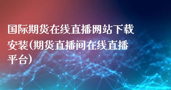 国际期货在线直播网站下载安装(期货直播间在线直播平台)_https://www.lvsezhuji.com_期货喊单_第1张