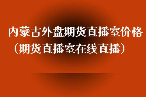 内蒙古外盘期货直播室价格（期货直播室在线直播）_https://www.lvsezhuji.com_EIA直播喊单_第1张