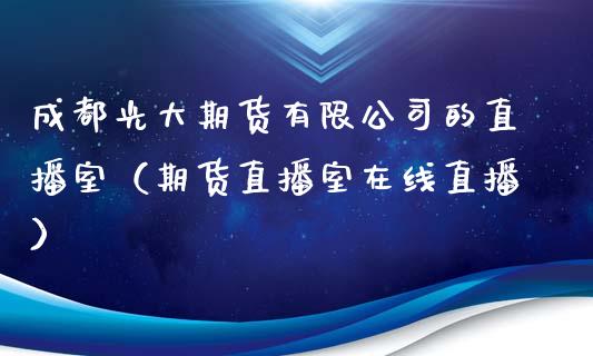 成都光大期货有限公司的直播室（期货直播室在线直播）_https://www.lvsezhuji.com_原油直播喊单_第1张