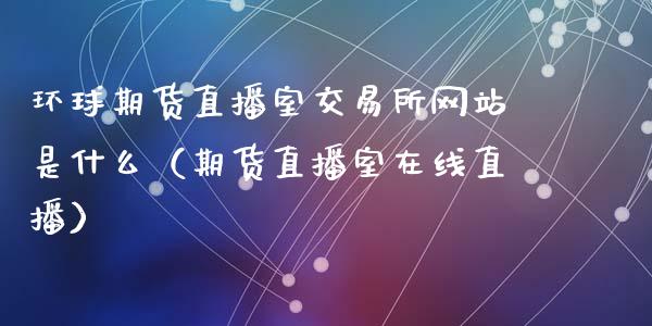 环球期货直播室交易所网站是什么（期货直播室在线直播）_https://www.lvsezhuji.com_EIA直播喊单_第1张