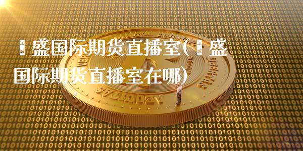 鑫盛国际期货直播室(鑫盛国际期货直播室在哪)_https://www.lvsezhuji.com_期货喊单_第1张