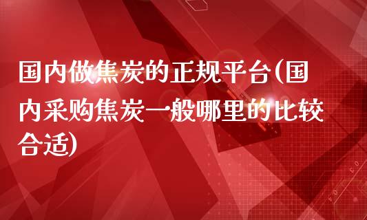 国内做焦炭的正规平台(国内采购焦炭一般哪里的比较合适)_https://www.lvsezhuji.com_国际期货直播喊单_第1张