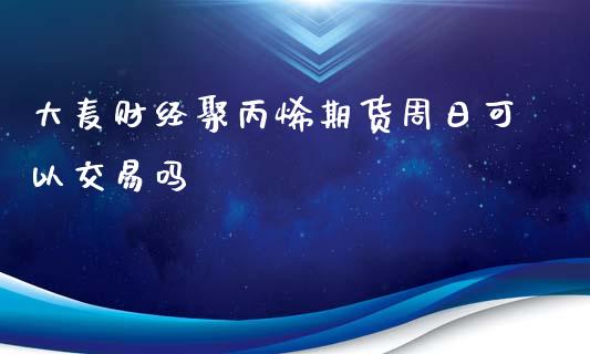 大麦财经聚丙烯期货周日可以交易吗_https://www.lvsezhuji.com_原油直播喊单_第1张