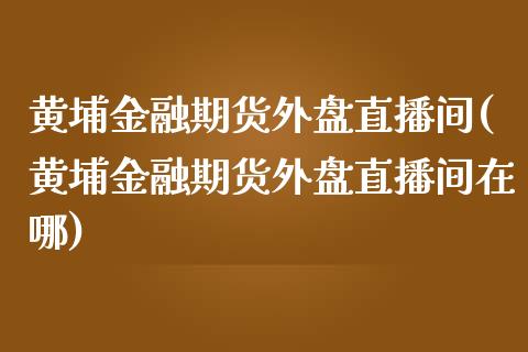 黄埔金融期货外盘直播间(黄埔金融期货外盘直播间在哪)_https://www.lvsezhuji.com_非农直播喊单_第1张