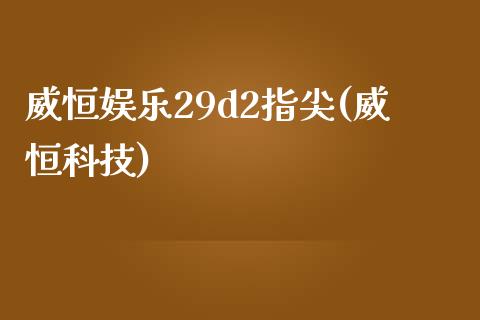 威恒娱乐29d2指尖(威恒科技)_https://www.lvsezhuji.com_黄金直播喊单_第1张