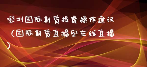 深圳国际期货投资操作建议（国际期货直播室在线直播）_https://www.lvsezhuji.com_EIA直播喊单_第1张