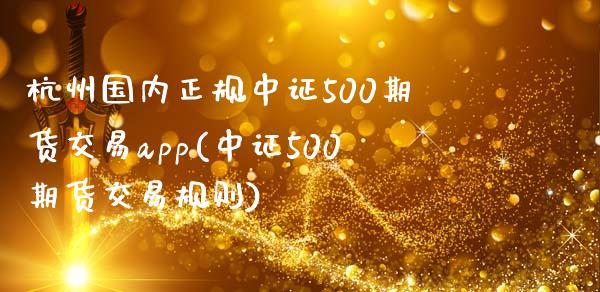 杭州国内正规中证500期货交易app(中证500期货交易规则)_https://www.lvsezhuji.com_国际期货直播喊单_第1张