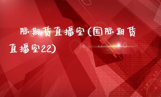 囯际期货直播室(国际期货直播室22)_https://www.lvsezhuji.com_期货喊单_第1张