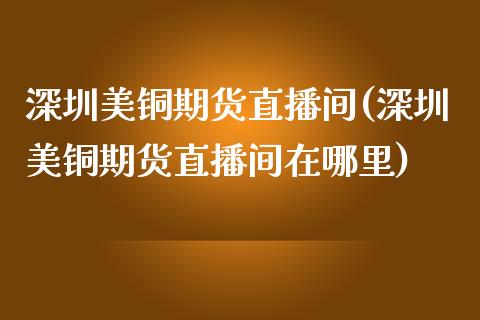 深圳美铜期货直播间(深圳美铜期货直播间在哪里)_https://www.lvsezhuji.com_恒指直播喊单_第1张