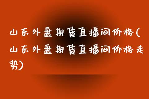 山东外盘期货直播间价格(山东外盘期货直播间价格走势)_https://www.lvsezhuji.com_原油直播喊单_第1张