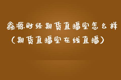 鑫源财经期货直播室怎么样（期货直播室在线直播）_https://www.lvsezhuji.com_黄金直播喊单_第1张