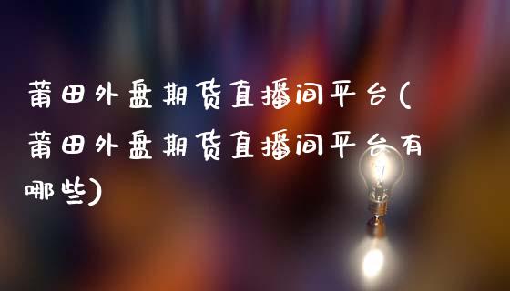 莆田外盘期货直播间平台(莆田外盘期货直播间平台有哪些)_https://www.lvsezhuji.com_黄金直播喊单_第1张