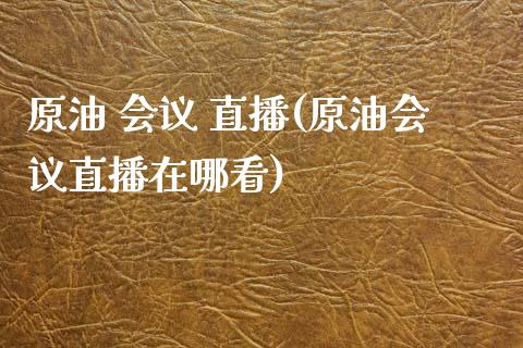 原油 会议 直播(原油会议直播在哪看)_https://www.lvsezhuji.com_原油直播喊单_第1张