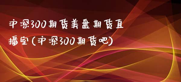 沪深300期货美盘期货直播室(沪深300期货吧)_https://www.lvsezhuji.com_非农直播喊单_第1张