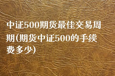 中证500期货最佳交易周期(期货中证500的手续费多少)_https://www.lvsezhuji.com_原油直播喊单_第1张