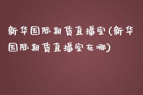 新华国际期货直播室(新华国际期货直播室在哪)_https://www.lvsezhuji.com_期货喊单_第1张