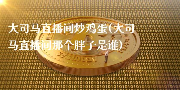 大司马直播间炒鸡蛋(大司马直播间那个胖子是谁)_https://www.lvsezhuji.com_非农直播喊单_第1张