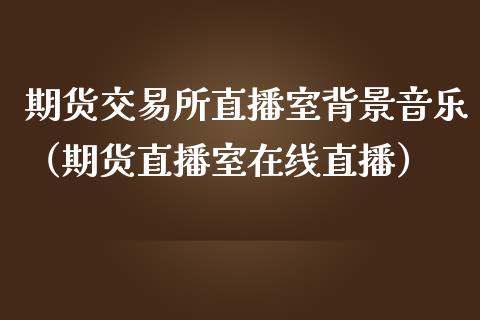 期货交易所直播室背景音乐（期货直播室在线直播）_https://www.lvsezhuji.com_期货喊单_第1张