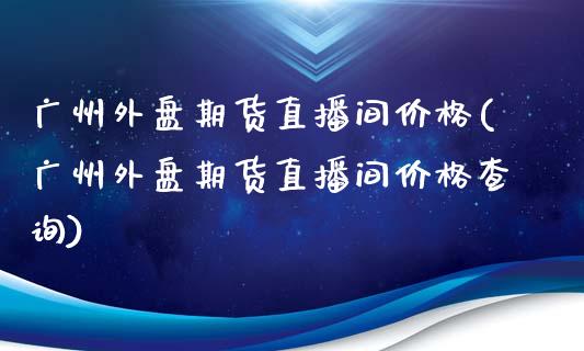 广州外盘期货直播间价格(广州外盘期货直播间价格查询)_https://www.lvsezhuji.com_恒指直播喊单_第1张