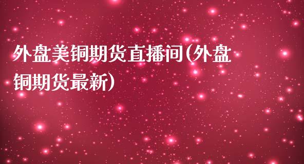 外盘美铜期货直播间(外盘铜期货最新)_https://www.lvsezhuji.com_非农直播喊单_第1张