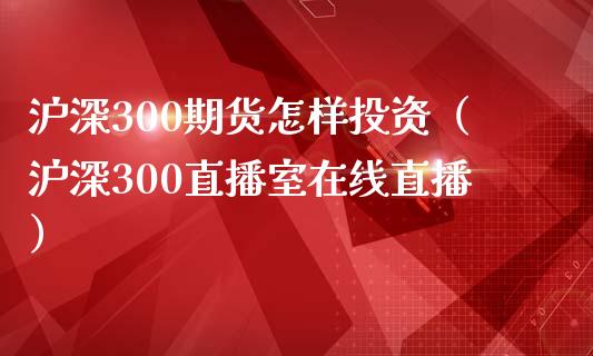 沪深300期货怎样投资（沪深300直播室在线直播）_https://www.lvsezhuji.com_国际期货直播喊单_第1张