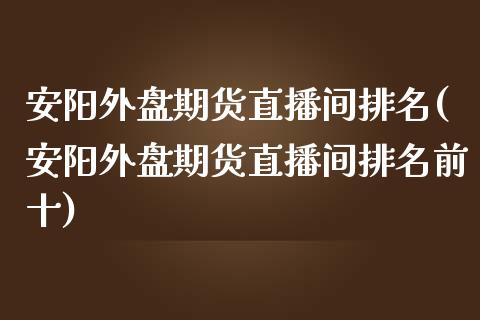 安阳外盘期货直播间排名(安阳外盘期货直播间排名前十)_https://www.lvsezhuji.com_非农直播喊单_第1张