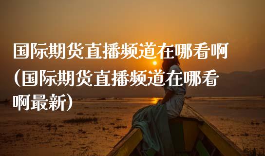 国际期货直播频道在哪看啊(国际期货直播频道在哪看啊最新)_https://www.lvsezhuji.com_期货喊单_第1张