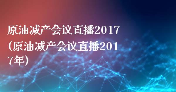 原油减产会议直播2017(原油减产会议直播2017年)_https://www.lvsezhuji.com_原油直播喊单_第1张