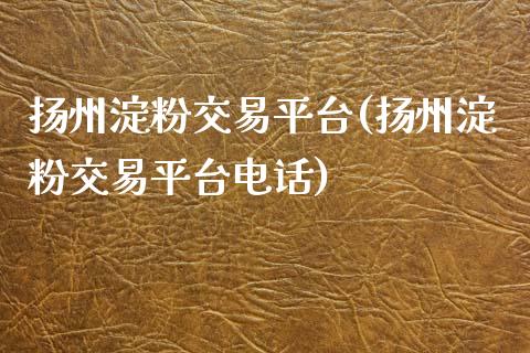 扬州淀粉交易平台(扬州淀粉交易平台电话)_https://www.lvsezhuji.com_恒指直播喊单_第1张