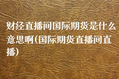 财经直播间国际期货是什么意思啊(国际期货直播间直播)_https://www.lvsezhuji.com_期货喊单_第1张