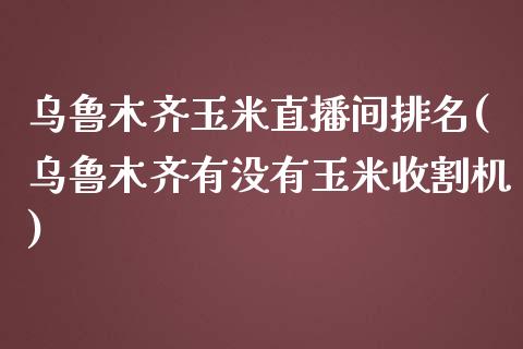 乌鲁木齐玉米直播间排名(乌鲁木齐有没有玉米收割机)_https://www.lvsezhuji.com_黄金直播喊单_第1张