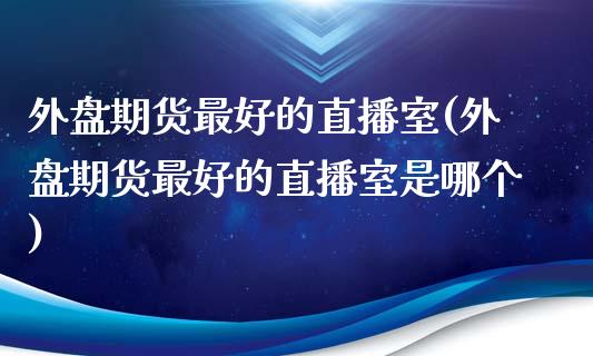 外盘期货最好的直播室(外盘期货最好的直播室是哪个)_https://www.lvsezhuji.com_EIA直播喊单_第1张